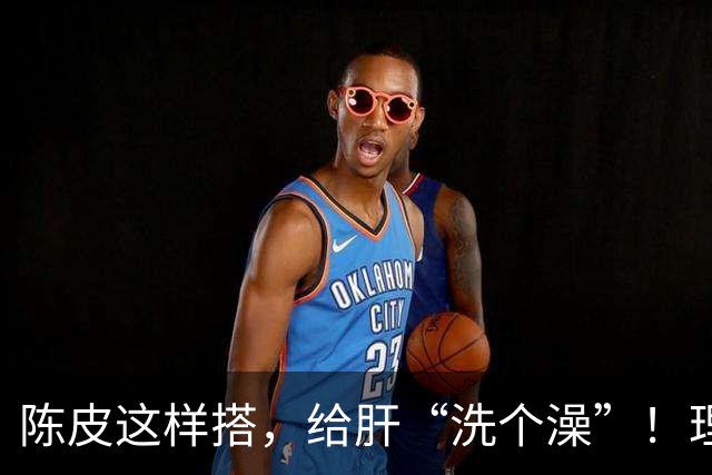 陈皮这样搭，给肝“洗个澡”！理气健脾、降脂化痰，肝病也得求饶