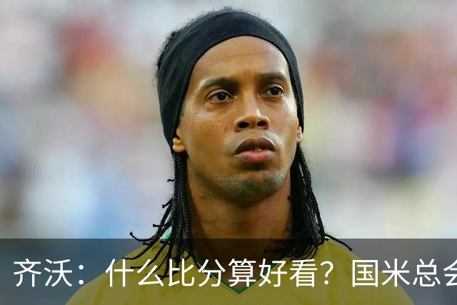 齐沃：什么比分算好看？国米总会被吹毛求疵，进六个都是义务